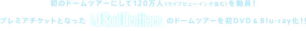 初のドームツアーにして120万人（ライブビューイング含む）を動員！プレミアチケットとなった三代目 J Soul Brothersのドームツアーを初DVD & Blu-ray化!!